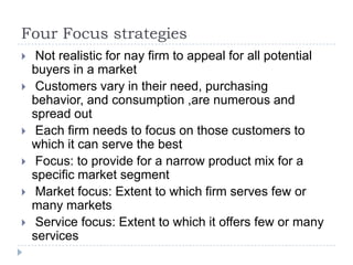Four Focus strategies
 Not realistic for nay firm to appeal for all potential
buyers in a market
 Customers vary in their need, purchasing
behavior, and consumption ,are numerous and
spread out
 Each firm needs to focus on those customers to
which it can serve the best
 Focus: to provide for a narrow product mix for a
specific market segment
 Market focus: Extent to which firm serves few or
many markets
 Service focus: Extent to which it offers few or many
services
 