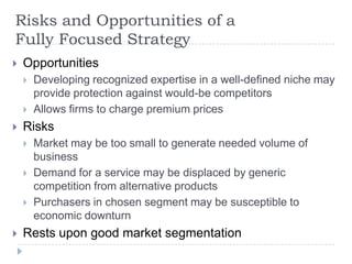 Risks and Opportunities of a
Fully Focused Strategy
 Opportunities
 Developing recognized expertise in a well-defined niche may
provide protection against would-be competitors
 Allows firms to charge premium prices
 Risks
 Market may be too small to generate needed volume of
business
 Demand for a service may be displaced by generic
competition from alternative products
 Purchasers in chosen segment may be susceptible to
economic downturn
 Rests upon good market segmentation
 