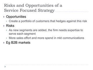 Risks and Opportunities of a
Service Focused Strategy
 Opportunities
 Create a portfolio of customers that hedges against this risk
 Risks
 As new segments are added, the firm needs expertise to
serve each segment
 More sales effort and more spend in mkt communications
 Eg B2B markets
 