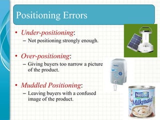 • Under-positioning:
– Not positioning strongly enough.
• Over-positioning:
– Giving buyers too narrow a picture
of the product.
• Muddled Positioning:
– Leaving buyers with a confused
image of the product.
Positioning Errors
 