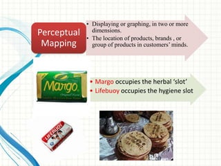 • Displaying or graphing, in two or more
dimensions.
• The location of products, brands , or
group of products in customers‘ minds.
Perceptual
Mapping
• Margo occupies the herbal ‘slot’
• Lifebuoy occupies the hygiene slot
 