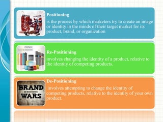 Positioning
is the process by which marketers try to create an image
or identity in the minds of their target market for its
product, brand, or organization
Re-Positioning
involves changing the identity of a product, relative to
the identity of competing products.
De-Positioning
involves attempting to change the identity of
competing products, relative to the identity of your own
product.
 