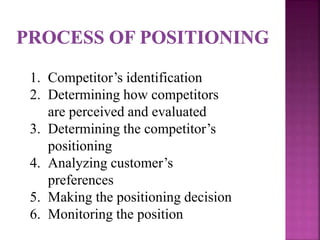 1. Competitor’s identification
2. Determining how competitors
are perceived and evaluated
3. Determining the competitor’s
positioning
4. Analyzing customer’s
preferences
5. Making the positioning decision
6. Monitoring the position