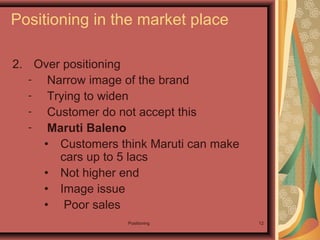 Positioning 12
2. Over positioning
- Narrow image of the brand
- Trying to widen
- Customer do not accept this
- Maruti Baleno
• Customers think Maruti can make
cars up to 5 lacs
• Not higher end
• Image issue
• Poor sales
Positioning in the market place
 