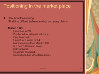 Positioning 14
Positioning in the market place
4. Doubtful Positioning
Find it to difficult believe in what company claims
Maruti 1000
- Launches in ’89
- Positioned as ‘ultimate in luxury’
- Only luxury car
- Launch of Esteem in ’94
- More luxurious than Maruti 1000
- Is it now ‘Ultimate in luxury
- Sales dipped
- Customer confused
- Repositioned as ‘Affordable luxury’
 
