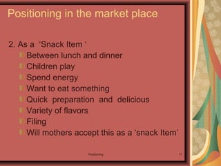 Positioning 17
2. As a ‘Snack Item ‘
Between lunch and dinner
Children play
Spend energy
Want to eat something
Quick preparation and delicious
Variety of flavors
Filing
Will mothers accept this as a ‘snack Item’
Positioning in the market place
 