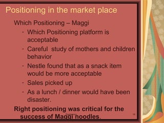 Positioning 18
Which Positioning – Maggi
- Which Positioning platform is
acceptable
- Careful study of mothers and children
behavior
- Nestle found that as a snack item
would be more acceptable
- Sales picked up
- As a lunch / dinner would have been
disaster.
Right positioning was critical for the
success of Maggi noodles.
Positioning in the market place
 