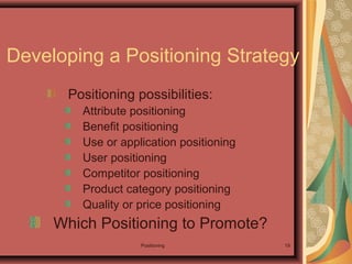 Positioning 19
Developing a Positioning Strategy
Positioning possibilities:
Attribute positioning
Benefit positioning
Use or application positioning
User positioning
Competitor positioning
Product category positioning
Quality or price positioning
Which Positioning to Promote?
 
