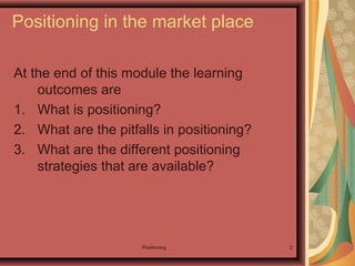 Positioning 2
Positioning in the market place
At the end of this module the learning
outcomes are
1. What is positioning?
2. What are the pitfalls in positioning?
3. What are the different positioning
strategies that are available?
 