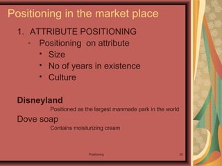 Positioning 20
1. ATTRIBUTE POSITIONING
- Positioning on attribute
 Size
 No of years in existence
 Culture
Disneyland
Positioned as the largest manmade park in the world
Dove soap
Contains moisturizing cream
Positioning in the market place
 