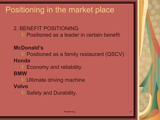 Positioning 21
2. BENEFIT POSITIONING
Positioned as a leader in certain benefit
McDonald’s
Positioned as a family restaurant (QSCV)
Honda
Economy and reliability
BMW
Ultimate driving machine
Volvo
Safety and Durability.
Positioning in the market place
 