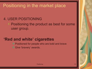 Positioning 23
4. USER POSITIONING
Positioning the product as best for some
user group.
‘Red and white’ cigarettes
Positioned for people who are bold and brave
Give ‘bravery’ awards.
Positioning in the market place
 