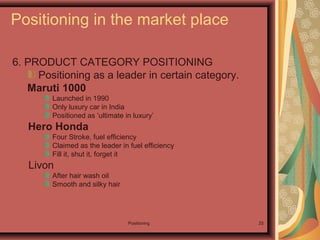 Positioning 25
6. PRODUCT CATEGORY POSITIONING
Positioning as a leader in certain category.
Maruti 1000
Launched in 1990
Only luxury car in India
Positioned as ‘ultimate in luxury’
Hero Honda
Four Stroke, fuel efficiency
Claimed as the leader in fuel efficiency
Fill it, shut it, forget it
Livon
After hair wash oil
Smooth and silky hair
Positioning in the market place
 
