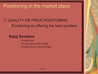Positioning 26
7. QUALITY OR PRICE POSITIONING
Positioning as offering the best scooters
Bajaj Scooters
– Lowest prices
– You just cannot beat a Bajaj
– Repositioned as ‘Hamara Bajaj’
Positioning in the market place
 