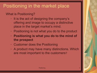Positioning 4
What is Positioning?
- It is the act of designing the company’s
offering and image to occupy a distinctive
place in the target market’s mind.
- Positioning is not what you do to the product
- Positioning is what you do to the mind of
the prospect
- Customer does the Positioning
- A product may have many distinctions. Which
are most important to the customers?
Positioning in the market place
 