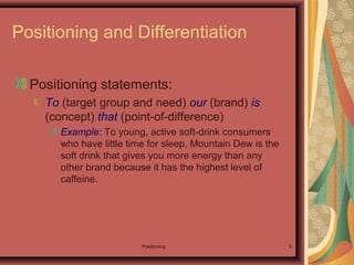 Positioning 5
Positioning and Differentiation
Positioning statements:
To (target group and need) our (brand) is
(concept) that (point-of-difference)
Example: To young, active soft-drink consumers
who have little time for sleep, Mountain Dew is the
soft drink that gives you more energy than any
other brand because it has the highest level of
caffeine.
 