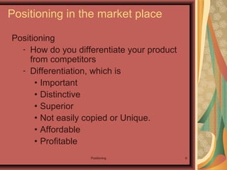 Positioning 8
Positioning
- How do you differentiate your product
from competitors
- Differentiation, which is
• Important
• Distinctive
• Superior
• Not easily copied or Unique.
• Affordable
• Profitable
Positioning in the market place
 