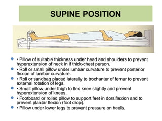 SUPINE POSITION
 •• Pillow of suitable thickness under head and shoulders to preventPillow of suitable thickness under head and shoulders to prevent
hyperextension of neck in if thick-chest person.hyperextension of neck in if thick-chest person.
 •• Roll or small pillow under lumbar curvature to prevent posteriorRoll or small pillow under lumbar curvature to prevent posterior
flexion of lumbar curvature.flexion of lumbar curvature.
 •• Roll or sandbag placed laterally to trochanter of femur to preventRoll or sandbag placed laterally to trochanter of femur to prevent
external rotation of legs.external rotation of legs.
 •• Small pillow under thigh to flex knee slightly and preventSmall pillow under thigh to flex knee slightly and prevent
hyperextension of knees.hyperextension of knees.
 •• Footboard or rolled pillow to support feet in dorsiflexion and toFootboard or rolled pillow to support feet in dorsiflexion and to
prevent plantar flexion (foot drop).prevent plantar flexion (foot drop).
 •• Pillow under lower legs to prevent pressure on heels.Pillow under lower legs to prevent pressure on heels.
 