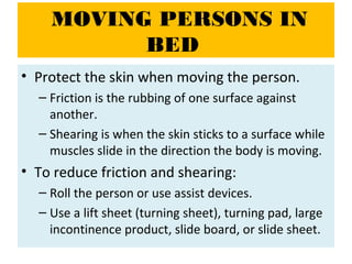 MOVING PERSONS IN
BED
• Protect the skin when moving the person.
– Friction is the rubbing of one surface against
another.
– Shearing is when the skin sticks to a surface while
muscles slide in the direction the body is moving.
• To reduce friction and shearing:
– Roll the person or use assist devices.
– Use a lift sheet (turning sheet), turning pad, large
incontinence product, slide board, or slide sheet.
 