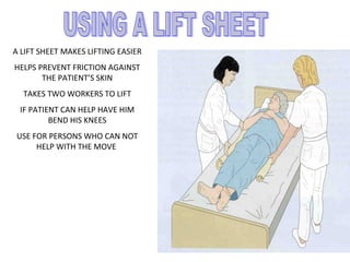 A LIFT SHEET MAKES LIFTING EASIER
HELPS PREVENT FRICTION AGAINST
THE PATIENT’S SKIN
TAKES TWO WORKERS TO LIFT
IF PATIENT CAN HELP HAVE HIM
BEND HIS KNEES
USE FOR PERSONS WHO CAN NOT
HELP WITH THE MOVE
 