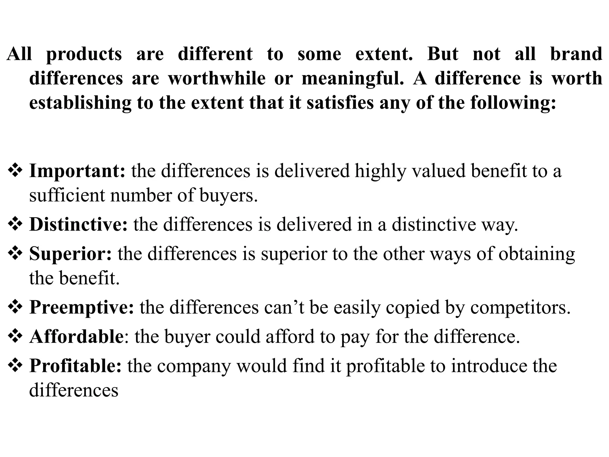 All products are different to some extent. But not all brand
differences are worthwhile or meaningful. A difference is worth
establishing to the extent that it satisfies any of the following:
 Important: the differences is delivered highly valued benefit to a
sufficient number of buyers.
 Distinctive: the differences is delivered in a distinctive way.
 Superior: the differences is superior to the other ways of obtaining
the benefit.
 Preemptive: the differences can’t be easily copied by competitors.
 Affordable: the buyer could afford to pay for the difference.
 Profitable: the company would find it profitable to introduce the
differences
 