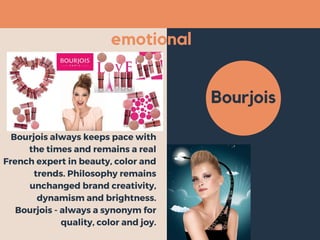 emotional
Bourjois
Bourjois always keeps pace with
the times and remains a real
French expert in beauty, color and
trends. Philosophy remains
unchanged brand creativity,
dynamism and brightness.
Bourjois - always a synonym for
quality, color and joy.
 