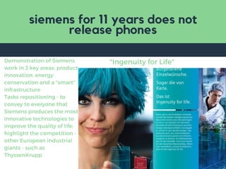 siemens for 11 years does not
release phones
"Ingenuity for Life"Demonstration of Siemens
work in 3 key areas: product
innovation, energy
conservation and a "smart"
infrastructure
Tasks repositioning - to
convey to everyone that
Siemens produces the most
innovative technologies to
improve the quality of life;
highlight the competition -
other European industrial
giants - such as
ThyssenKrupp
 