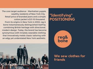 "Identifying"
POSITIONING
The core target audience - Manhattan yuppie,
wealthy residents of New York City. 
Retail price of branded jeans and a simple
cotton jacket is $ 5-10 thousand. 
From its origins in New York in 2002, rag &
bone instantaneously distinguished itself by
combining British heritage with directional,
modern design. Today, the brand has become
synonymous with innately wearable clothing
that innovatively melds classic tailoring with
an edgy yet understated New York aesthetic. reg&
bone
We sew clothes for
friends
 