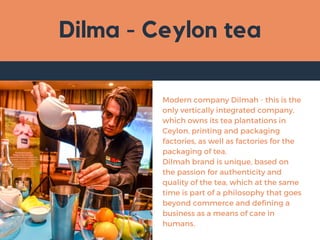 Dilma - Ceylon tea
Modern company Dilmah - this is the
only vertically integrated company,
which owns its tea plantations in
Ceylon, printing and packaging
factories, as well as factories for the
packaging of tea.
Dilmah brand is unique, based on
the passion for authenticity and
quality of the tea, which at the same
time is part of a philosophy that goes
beyond commerce and defining a
business as a means of care in
humans.
 