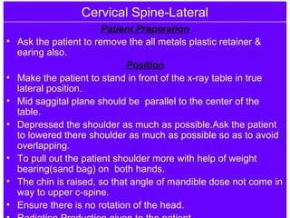 Cervical Spine-Lateral
Patient Preperation
• Ask the patient to remove the all metals plastic retainer &
earing also.
Position
• Make the patient to stand in front of the x-ray table in true
lateral position.
• Mid saggital plane should be parallel to the center of the
table.
• Depressed the shoulder as much as possible.Ask the patient
to lowered there shoulder as much as possible so as to avoid
overlapping.
• To pull out the patient shoulder more with help of weight
bearing(sand bag) on both hands.
• The chin is raised, so that angle of mandible dose not come in
way to upper c-spine.
• Ensure there is no rotation of the head.
 