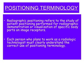 POSITIONING TERMINOLOGY
• Radiographic positioning refers to the study of
patient positioning performed for radiographic
demonstration or visualization of specific body
parts on image receptors.
• Each person who plans to work as a radiologic
technologist must clearly understand the
correct use of positioning terminology.
 