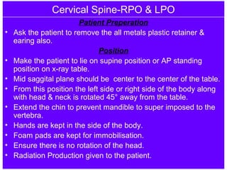 Cervical Spine-RPO & LPO
Patient Preperation
• Ask the patient to remove the all metals plastic retainer &
earing also.
Position
• Make the patient to lie on supine position or AP standing
position on x-ray table.
• Mid saggital plane should be center to the center of the table.
• From this position the left side or right side of the body along
with head & neck is rotated 45° away from the table.
• Extend the chin to prevent mandible to super imposed to the
vertebra.
• Hands are kept in the side of the body.
• Foam pads are kept for immobilisation.
• Ensure there is no rotation of the head.
• Radiation Production given to the patient.
 