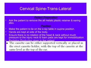 Cervical Spine-Trans-Lateral
Patient Preperation
• Ask the patient to remove the all metals plastic retainer & earing
also.
Position
• Make the patient to lie on the x-ray table in supine position.
• Hands are kept at side of the body.
• Ensure there is no rotation of the head & neck without much
pressure to the injury neck & foam pads are kept for immobilization.
• Radiation Production given to the patient.
 