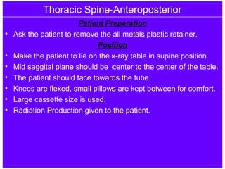 Thoracic Spine-Anteroposterior
Patient Preperation
• Ask the patient to remove the all metals plastic retainer.
Position
• Make the patient to lie on the x-ray table in supine position.
• Mid saggital plane should be center to the center of the table.
• The patient should face towards the tube.
• Knees are flexed, small pillows are kept between for comfort.
• Large cassette size is used.
• Radiation Production given to the patient.
 