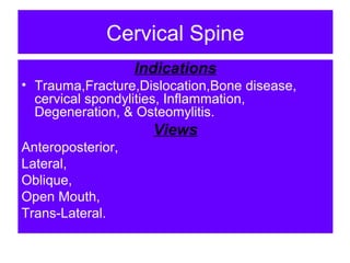 Cervical Spine
Indications
• Trauma,Fracture,Dislocation,Bone disease,
cervical spondylities, Inflammation,
Degeneration, & Osteomylitis.
Views
Anteroposterior,
Lateral,
Oblique,
Open Mouth,
Trans-Lateral.
 