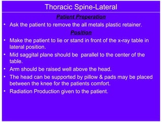 Thoracic Spine-Lateral
Patient Preperation
• Ask the patient to remove the all metals plastic retainer.
Position
• Make the patient to lie or stand in front of the x-ray table in
lateral position.
• Mid saggital plane should be parallel to the center of the
table.
• Arm should be raised well above the head.
• The head can be supported by pillow & pads may be placed
between the knee for the patients comfort.
• Radiation Production given to the patient.
 