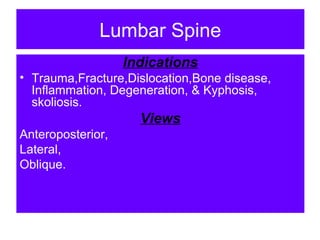 Lumbar Spine
Indications
• Trauma,Fracture,Dislocation,Bone disease,
Inflammation, Degeneration, & Kyphosis,
skoliosis.
Views
Anteroposterior,
Lateral,
Oblique.
 