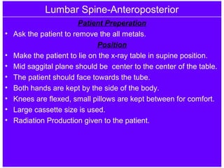 Lumbar Spine-Anteroposterior
Patient Preperation
• Ask the patient to remove the all metals.
Position
• Make the patient to lie on the x-ray table in supine position.
• Mid saggital plane should be center to the center of the table.
• The patient should face towards the tube.
• Both hands are kept by the side of the body.
• Knees are flexed, small pillows are kept between for comfort.
• Large cassette size is used.
• Radiation Production given to the patient.
 