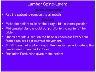 Lumbar Spine-Lateral
Patient Preperation
• Ask the patient to remove the all metals.
Position
• Make the patient to lie on the x-ray table in lateral position.
• Mid saggital plane should be parallel to the center of the
table.
• Hands are fold & kept on the head & knees are flex & small
foam pads are kept to avoid movement.
• Small foam pad are kept under the lumbar spine to reduce the
lumbar arch & lumbar lordorsis.
• Radiation Production given to the patient.
 
