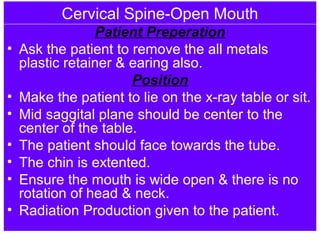 Cervical Spine-Open Mouth
Patient Preperation
• Ask the patient to remove the all metals
plastic retainer & earing also.
Position
• Make the patient to lie on the x-ray table or sit.
• Mid saggital plane should be center to the
center of the table.
• The patient should face towards the tube.
• The chin is extented.
• Ensure the mouth is wide open & there is no
rotation of head & neck.
• Radiation Production given to the patient.
 