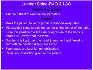 Lumbar Spine-RAO & LAO
Patient Preperation
• Ask the patient to remove the all metals.
Position
• Make the patient to lie on prone positionon x-ray table.
• Mid saggital plane should be center to the center of the table.
• From this position the left side or right side of the body is
rotated 45° away from the table.
• One hand is kept over the head & another hand flexed in
comfortable position & legs are flexed .
• Foam pads are kept for immobilisation.
• Radiation Production given to the patient.
 