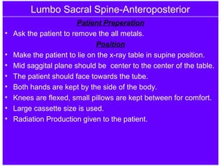 Lumbo Sacral Spine-Anteroposterior
Patient Preperation
• Ask the patient to remove the all metals.
Position
• Make the patient to lie on the x-ray table in supine position.
• Mid saggital plane should be center to the center of the table.
• The patient should face towards the tube.
• Both hands are kept by the side of the body.
• Knees are flexed, small pillows are kept between for comfort.
• Large cassette size is used.
• Radiation Production given to the patient.
 