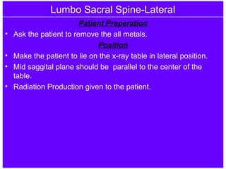 Lumbo Sacral Spine-Lateral
Patient Preperation
• Ask the patient to remove the all metals.
Position
• Make the patient to lie on the x-ray table in lateral position.
• Mid saggital plane should be parallel to the center of the
table.
• Radiation Production given to the patient.
 