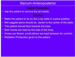 Sacrum-Anteroposterior
Patient Preperation
• Ask the patient to remove the all metals.
Position
• Make the patient to lie on the x-ray table in supine position.
• Mid saggital plane should be center to the center of the table.
• The patient should face towards the tube.
• Both hands are kept by the side of the body.
• Knees are flexed, small pillows are kept between for comfort.
• Radiation Production given to the patient.
 