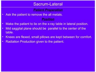 Sacrum-Lateral
Patient Preperation
• Ask the patient to remove the all metals.
Position
• Make the patient to lie on the x-ray table in lateral position.
• Mid saggital plane should be parallel to the center of the
table.
• Knees are flexed, small pillows are kept between for comfort.
• Radiation Production given to the patient.
 