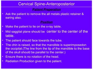Cervical Spine-Anteroposterior
Patient Preperation
• Ask the patient to remove the all metals plastic retainer &
earing also.
Position
• Make the patient to lie on the x-ray table.
• Mid saggital plane should be center to the center of the
table.
• The patient should face towards the tube.
• The chin is raised, so that the mandible is superimposedon
the occipital.(The line from the tip of the mandible to the base
of the skull should be parallel to the center.)
• Ensure there is no rotation of the head.
• Radiation Production given to the patient.
 