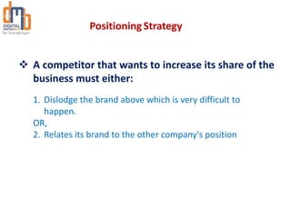  A competitor that wants to increase its share of the
business must either:
1. Dislodge the brand above which is very difficult to
happen.
OR,
2. Relates its brand to the other company's position
Positioning Strategy
 