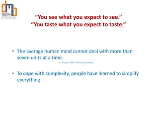 “You see what you expect to see.”
“You taste what you expect to taste.”
• The average human mind cannot deal with more than
seven units at a time.
Dr. George A. Miller, Harvard psychologist
• To cope with complexity, people have learned to simplify
everything
 