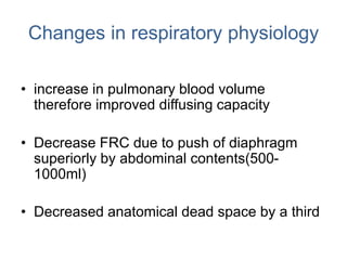 Changes in respiratory physiology
• increase in pulmonary blood volume
therefore improved diffusing capacity
• Decrease FRC due to push of diaphragm
superiorly by abdominal contents(500-
1000ml)
• Decreased anatomical dead space by a third
 