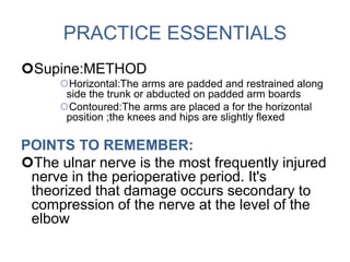 PRACTICE ESSENTIALS
Supine:METHOD
Horizontal:The arms are padded and restrained along
side the trunk or abducted on padded arm boards
Contoured:The arms are placed a for the horizontal
position ;the knees and hips are slightly flexed
POINTS TO REMEMBER:
The ulnar nerve is the most frequently injured
nerve in the perioperative period. It's
theorized that damage occurs secondary to
compression of the nerve at the level of the
elbow
 